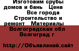  Изготовим срубы домов и бань › Цена ­ 1 000 - Все города Строительство и ремонт » Материалы   . Волгоградская обл.,Волгоград г.